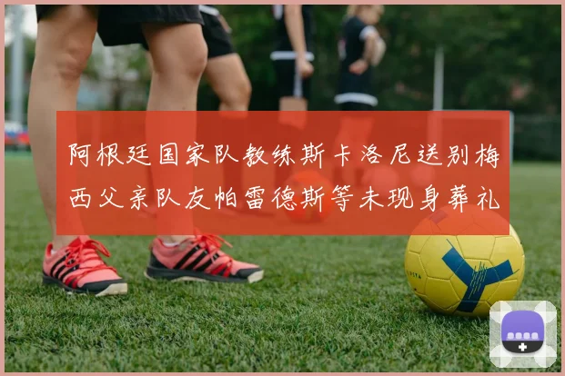 阿根廷国家队教练斯卡洛尼送别梅西父亲队友帕雷德斯等未现身葬礼