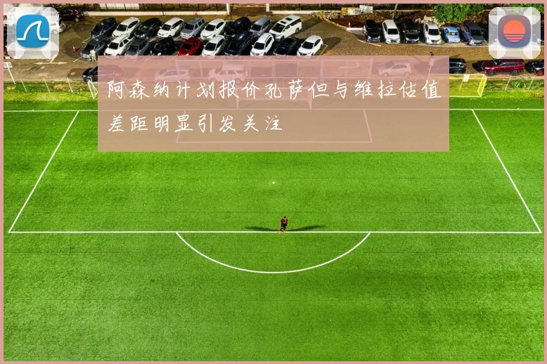 阿森纳计划报价孔萨但与维拉估值差距明显引发关注
