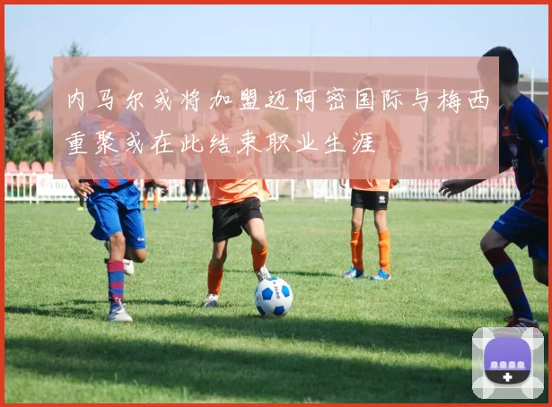 内马尔或将加盟迈阿密国际与梅西重聚或在此结束职业生涯