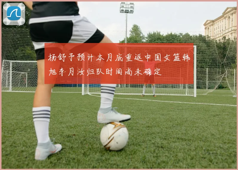 杨舒予预计本月底重返中国女篮韩旭李月汝归队时间尚未确定