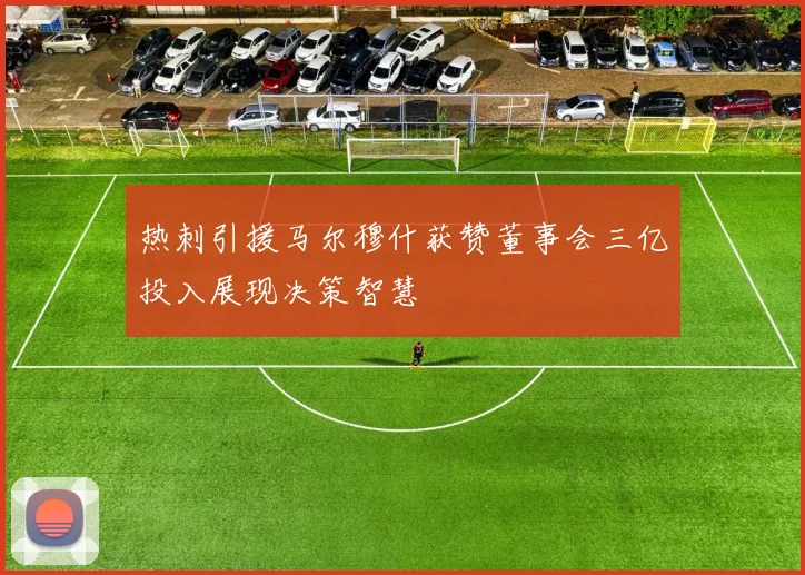 热刺引援马尔穆什获赞董事会三亿投入展现决策智慧