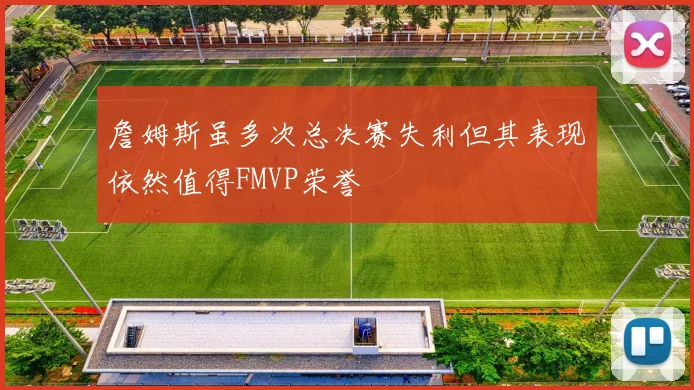 詹姆斯虽多次总决赛失利但其表现依然值得FMVP荣誉