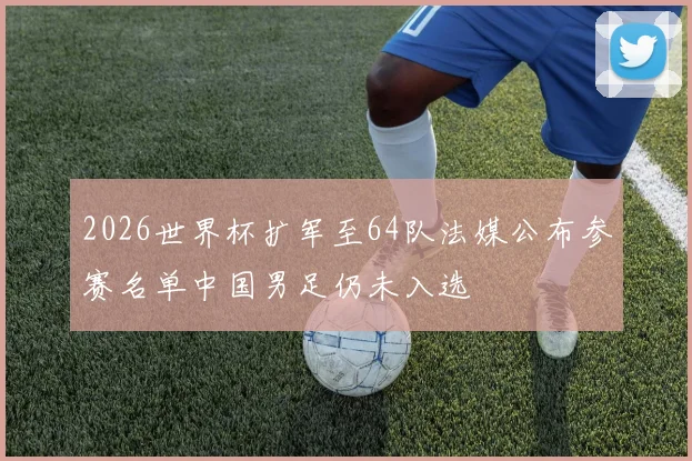 2026世界杯扩军至64队法媒公布参赛名单中国男足仍未入选