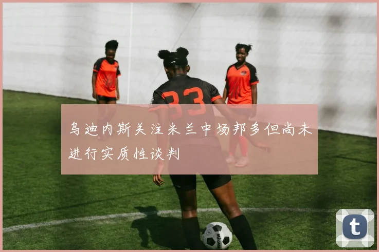 乌迪内斯关注米兰中场邦多但尚未进行实质性谈判