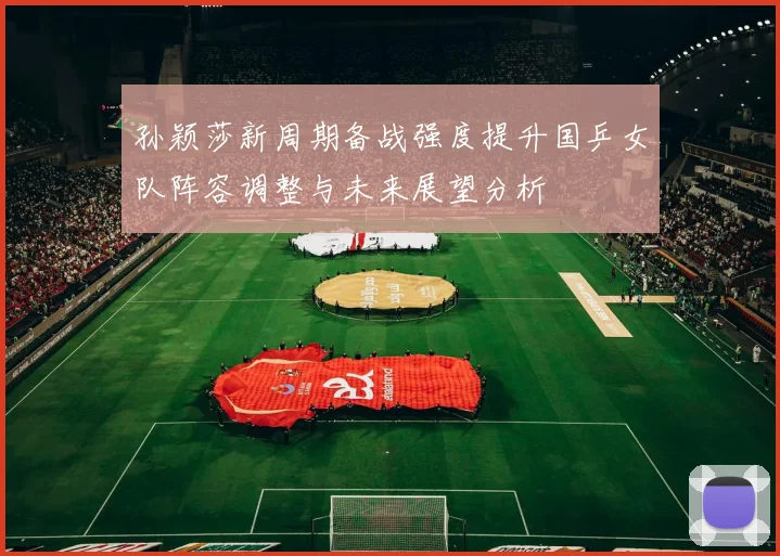 孙颖莎新周期备战强度提升国乒女队阵容调整与未来展望分析