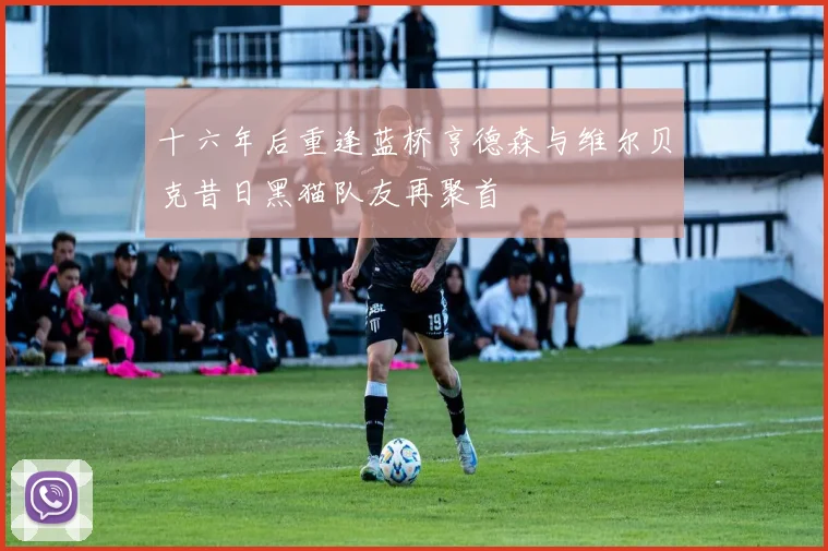 十六年后重逢蓝桥亨德森与维尔贝克昔日黑猫队友再聚首